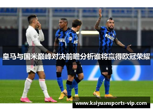 皇马与国米巅峰对决前瞻分析谁将赢得欧冠荣耀